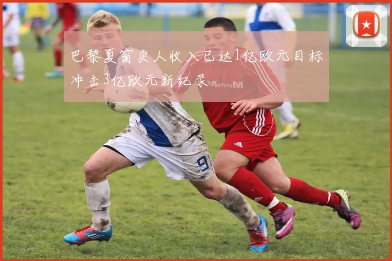 巴黎夏窗卖人收入已达1亿欧元目标冲击3亿欧元新纪录