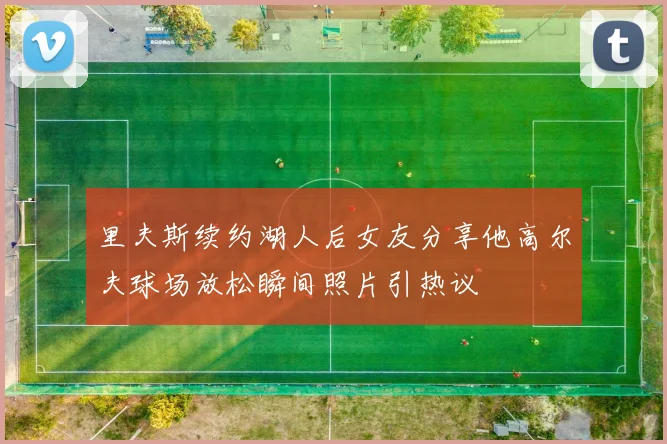 里夫斯续约湖人后女友分享他高尔夫球场放松瞬间照片引热议