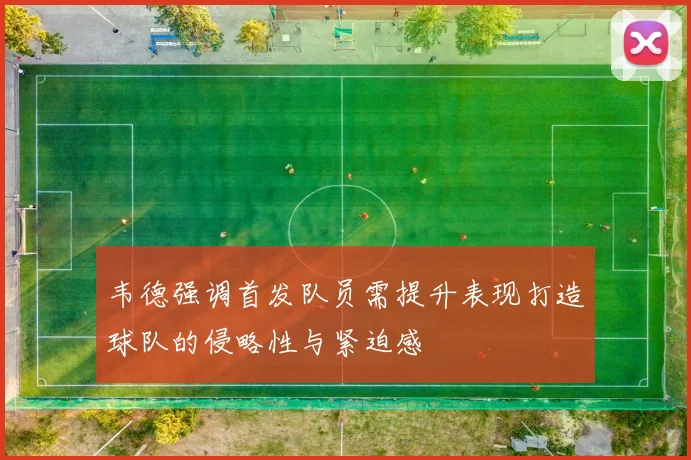 韦德强调首发队员需提升表现打造球队的侵略性与紧迫感