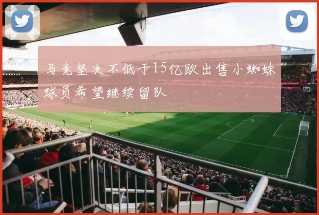 马竞坚决不低于15亿欧出售小蜘蛛球员希望继续留队