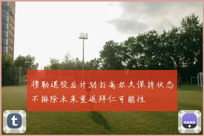 穆勒退役后计划打高尔夫保持状态不排除未来重返拜仁可能性