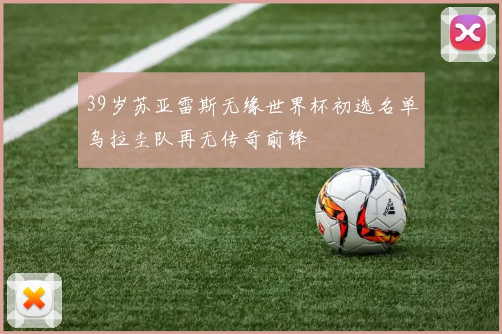 39岁苏亚雷斯无缘世界杯初选名单乌拉圭队再无传奇前锋