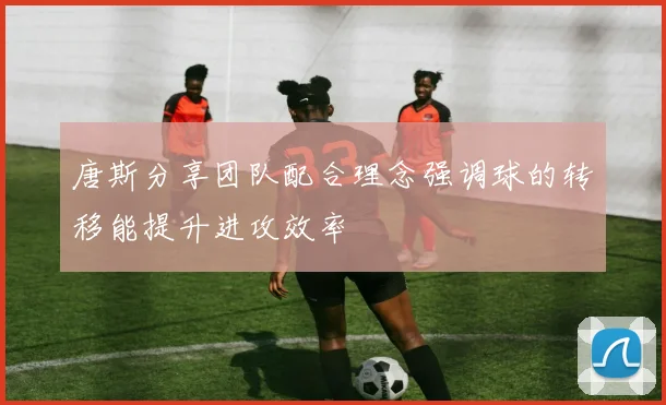 唐斯分享团队配合理念强调球的转移能提升进攻效率