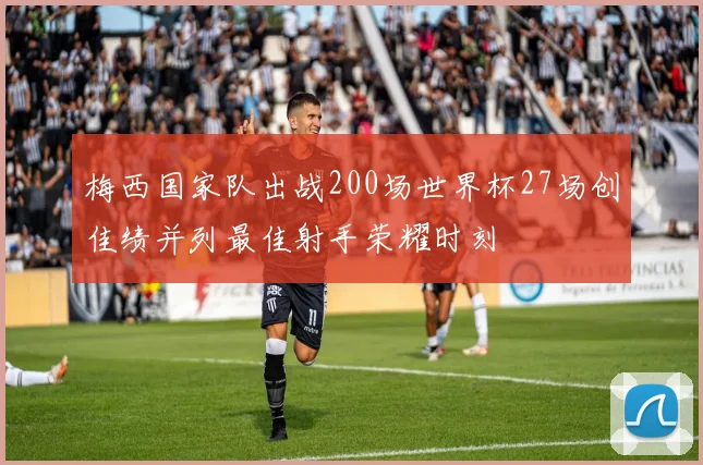 梅西国家队出战200场世界杯27场创佳绩并列最佳射手荣耀时刻