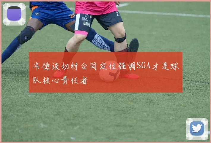 韦德谈切特合同定位强调SGA才是球队核心责任者
