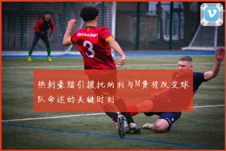 热刺豪赌引援托纳利与M费将改变球队命运的关键时刻