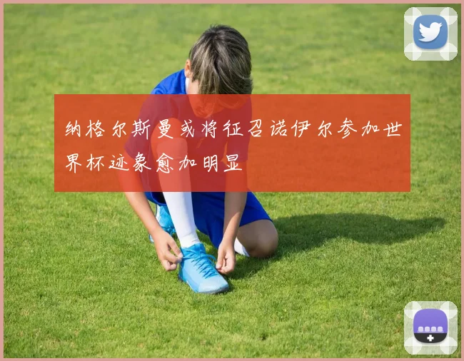 纳格尔斯曼或将征召诺伊尔参加世界杯迹象愈加明显