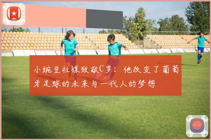 小豌豆社媒致敬C罗：他改变了葡萄牙足球的未来与一代人的梦想