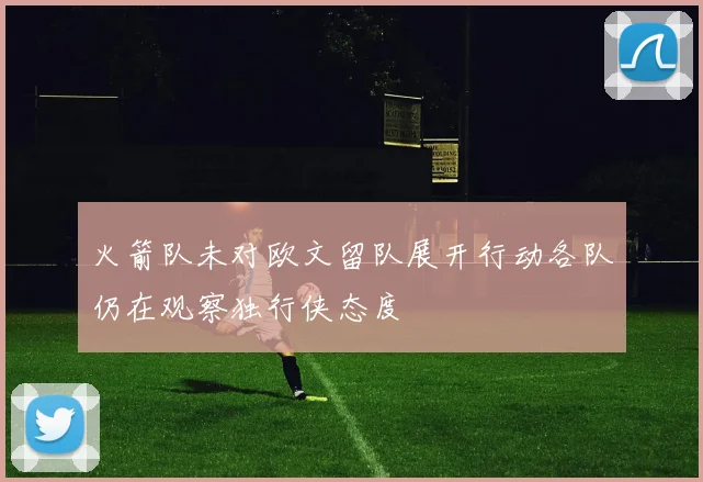 火箭队未对欧文留队展开行动各队仍在观察独行侠态度