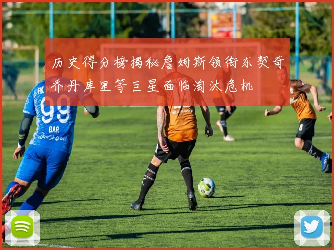 历史得分榜揭秘詹姆斯领衔东契奇乔丹库里等巨星面临淘汰危机